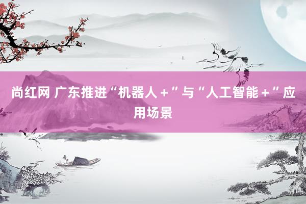 尚红网 广东推进“机器人＋”与“人工智能＋”应用场景