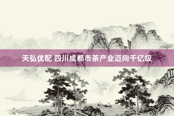 天弘优配 四川成都市茶产业迈向千亿级