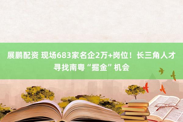 展鹏配资 现场683家名企2万+岗位！长三角人才寻找南粤“掘金”机会