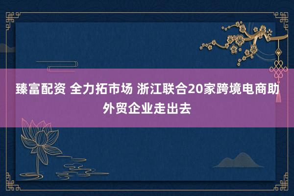 臻富配资 全力拓市场 浙江联合20家跨境电商助外贸企业走出去