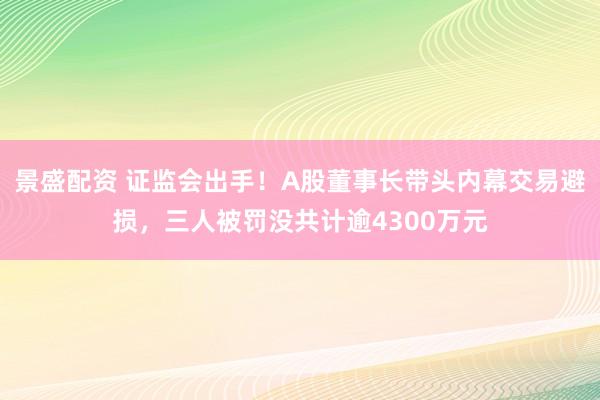 景盛配资 证监会出手！A股董事长带头内幕交易避损，三人被罚没共计逾4300万元