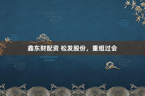 鑫东财配资 松发股份，重组过会