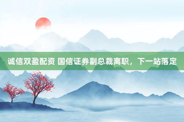 诚信双盈配资 国信证券副总裁离职，下一站落定