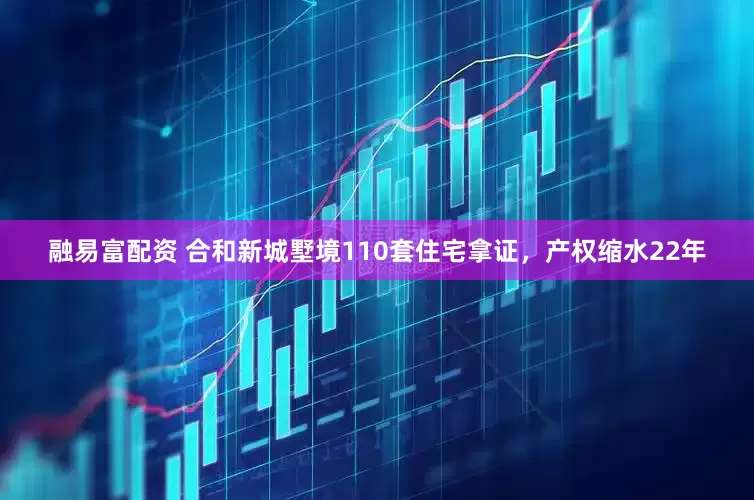 融易富配资 合和新城墅境110套住宅拿证，产权缩水22年
