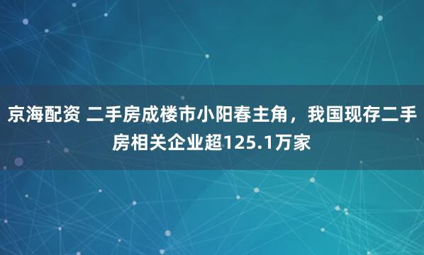 京海配资 二手房成楼市小阳春主角，我国现存二手房相关企业超125.1万家