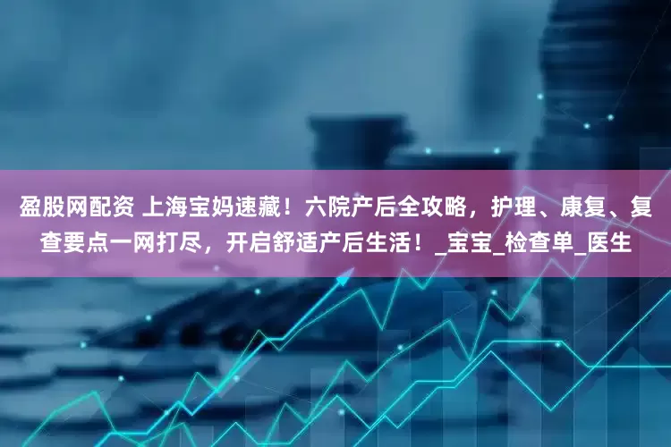 盈股网配资 上海宝妈速藏！六院产后全攻略，护理、康复、复查要点一网打尽，开启舒适产后生活！_宝宝_检查单_医生