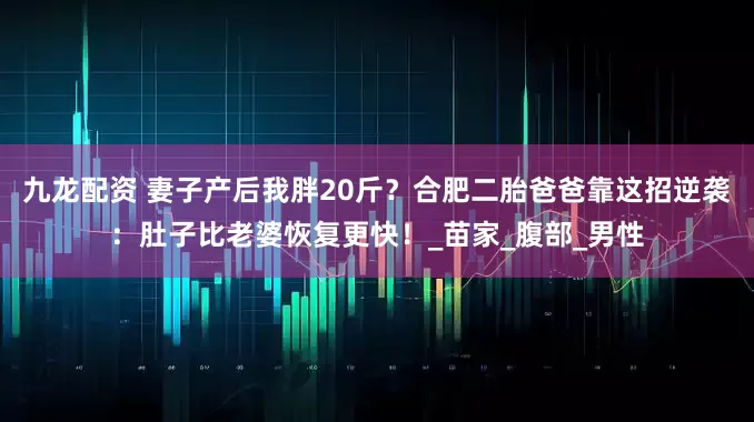 九龙配资 妻子产后我胖20斤？合肥二胎爸爸靠这招逆袭：肚子比老婆恢复更快！_苗家_腹部_男性