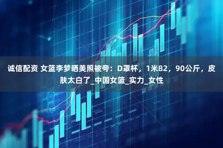 诚信配资 女篮李梦晒美照被夸：D罩杯，1米82，90公斤，皮肤太白了_中国女篮_实力_女性