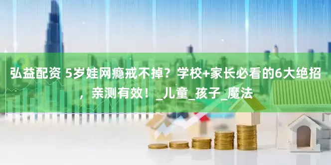 弘益配资 5岁娃网瘾戒不掉？学校+家长必看的6大绝招，亲测有效！_儿童_孩子_魔法
