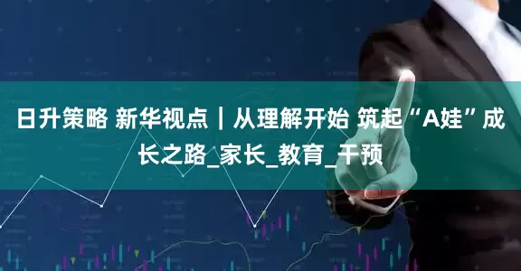 日升策略 新华视点｜从理解开始 筑起“A娃”成长之路_家长_教育_干预
