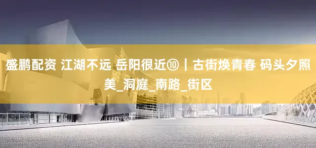 盛鹏配资 江湖不远 岳阳很近⑩｜古街焕青春 码头夕照美_洞庭_南路_街区