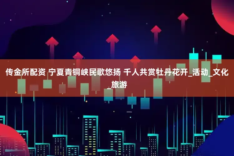 传金所配资 宁夏青铜峡民歌悠扬 千人共赏牡丹花开_活动_文化_旅游