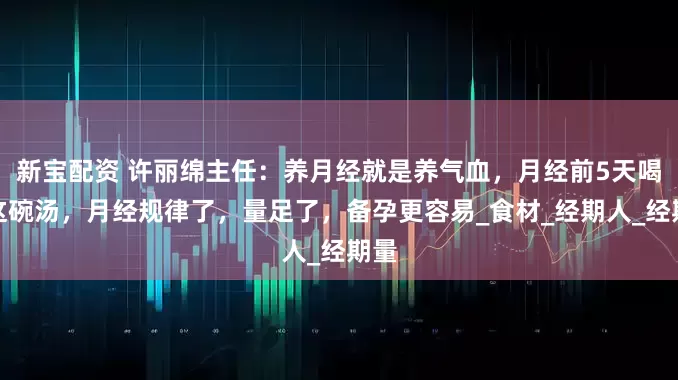 新宝配资 许丽绵主任：养月经就是养气血，月经前5天喝上这碗汤，月经规律了，量足了，备孕更容易_食材_经期人_经期量