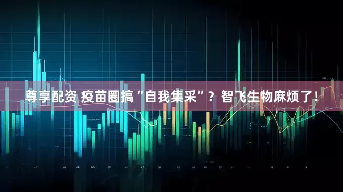 尊享配资 疫苗圈搞“自我集采”？智飞生物麻烦了！