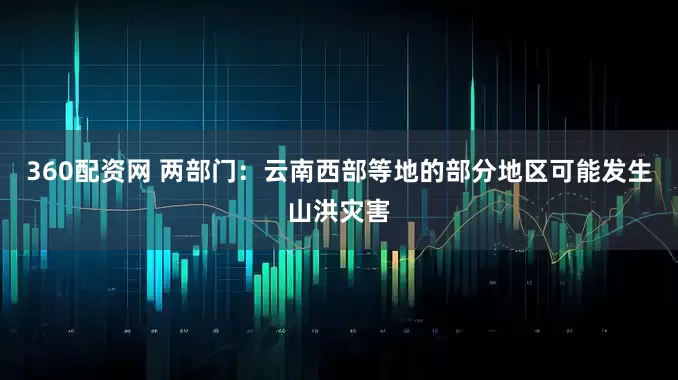 360配资网 两部门：云南西部等地的部分地区可能发生山洪灾害