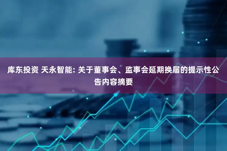 库东投资 天永智能: 关于董事会、监事会延期换届的提示性公告内容摘要