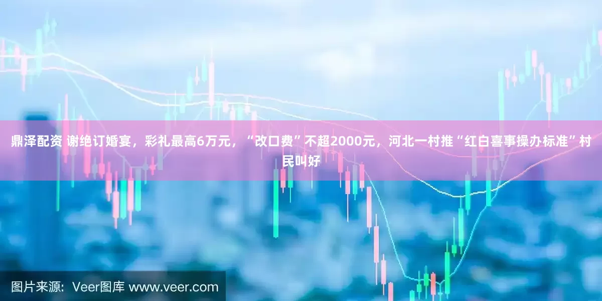 鼎泽配资 谢绝订婚宴，彩礼最高6万元，“改口费”不超2000元，河北一村推“红白喜事操办标准”村民叫好