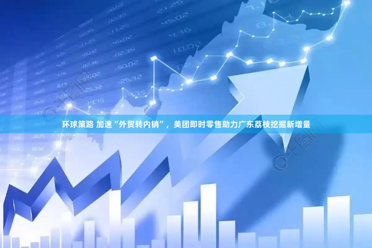 环球策路 加速“外贸转内销”，美团即时零售助力广东荔枝挖掘新增量
