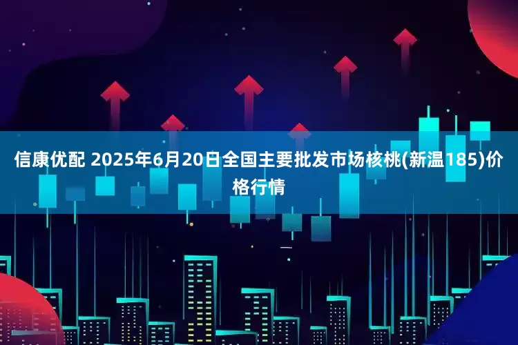 信康优配 2025年6月20日全国主要批发市场核桃(新温185)价格行情