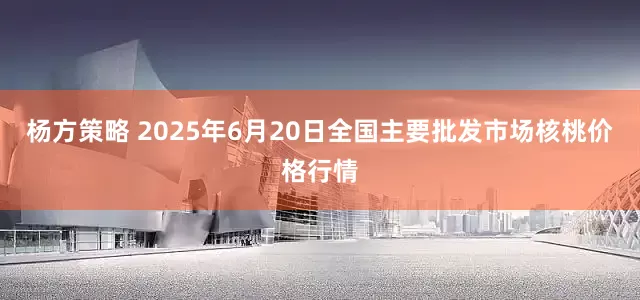杨方策略 2025年6月20日全国主要批发市场核桃价格行情