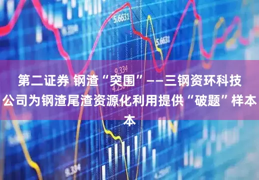第二证券 钢渣“突围”——三钢资环科技公司为钢渣尾渣资源化利用提供“破题”样本
