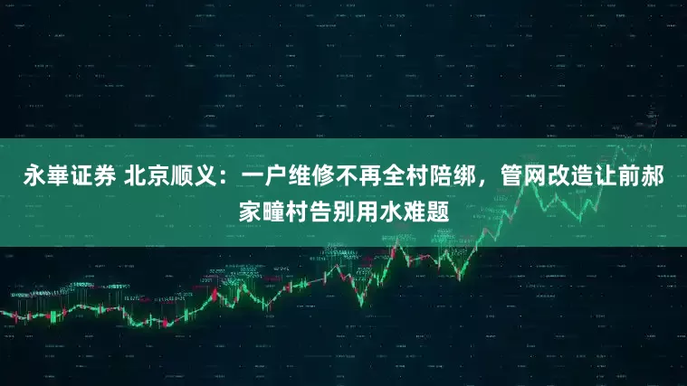 永崋证券 北京顺义：一户维修不再全村陪绑，管网改造让前郝家疃村告别用水难题