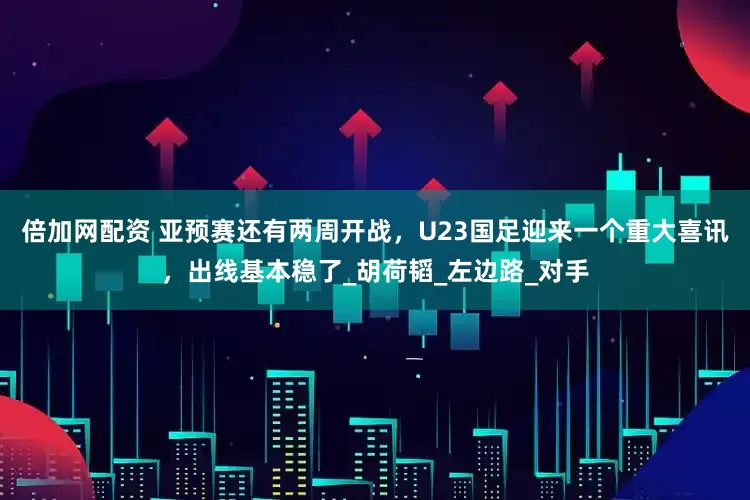 倍加网配资 亚预赛还有两周开战，U23国足迎来一个重大喜讯，出线基本稳了_胡荷韬_左边路_对手