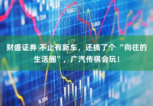财盛证券 不止有新车，还搞了个 “向往的生活圈”，广汽传祺会玩！