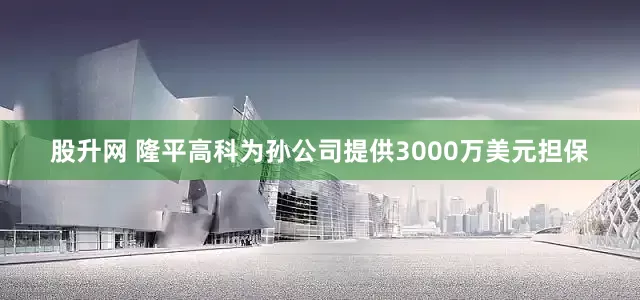 股升网 隆平高科为孙公司提供3000万美元担保