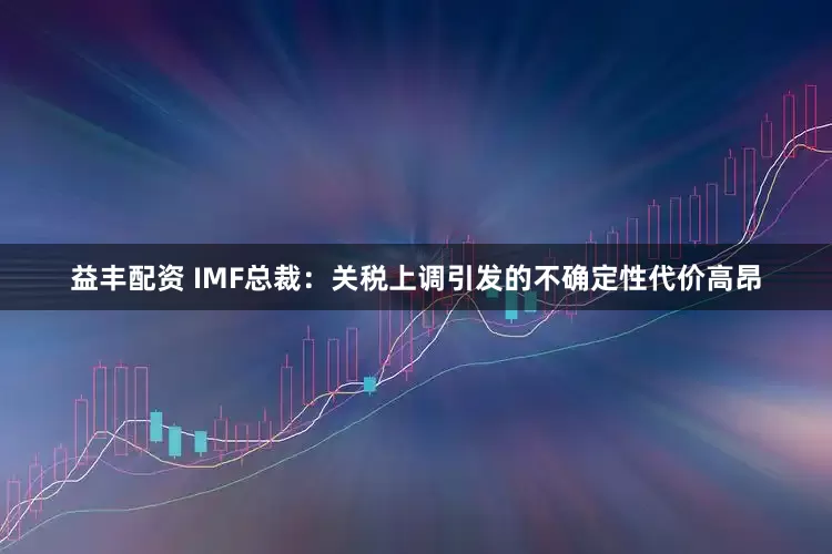 益丰配资 IMF总裁：关税上调引发的不确定性代价高昂