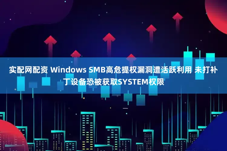 实配网配资 Windows SMB高危提权漏洞遭活跃利用 未打补丁设备恐被获取SYSTEM权限
