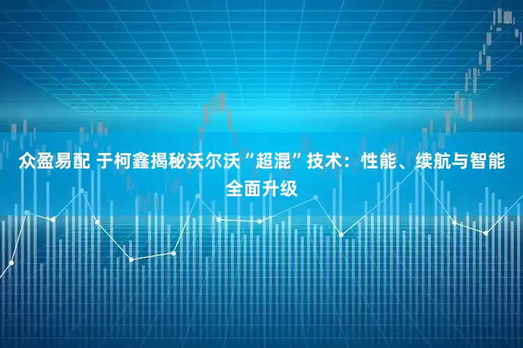 众盈易配 于柯鑫揭秘沃尔沃“超混”技术：性能、续航与智能全面升级