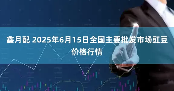 鑫月配 2025年6月15日全国主要批发市场豇豆价格行情
